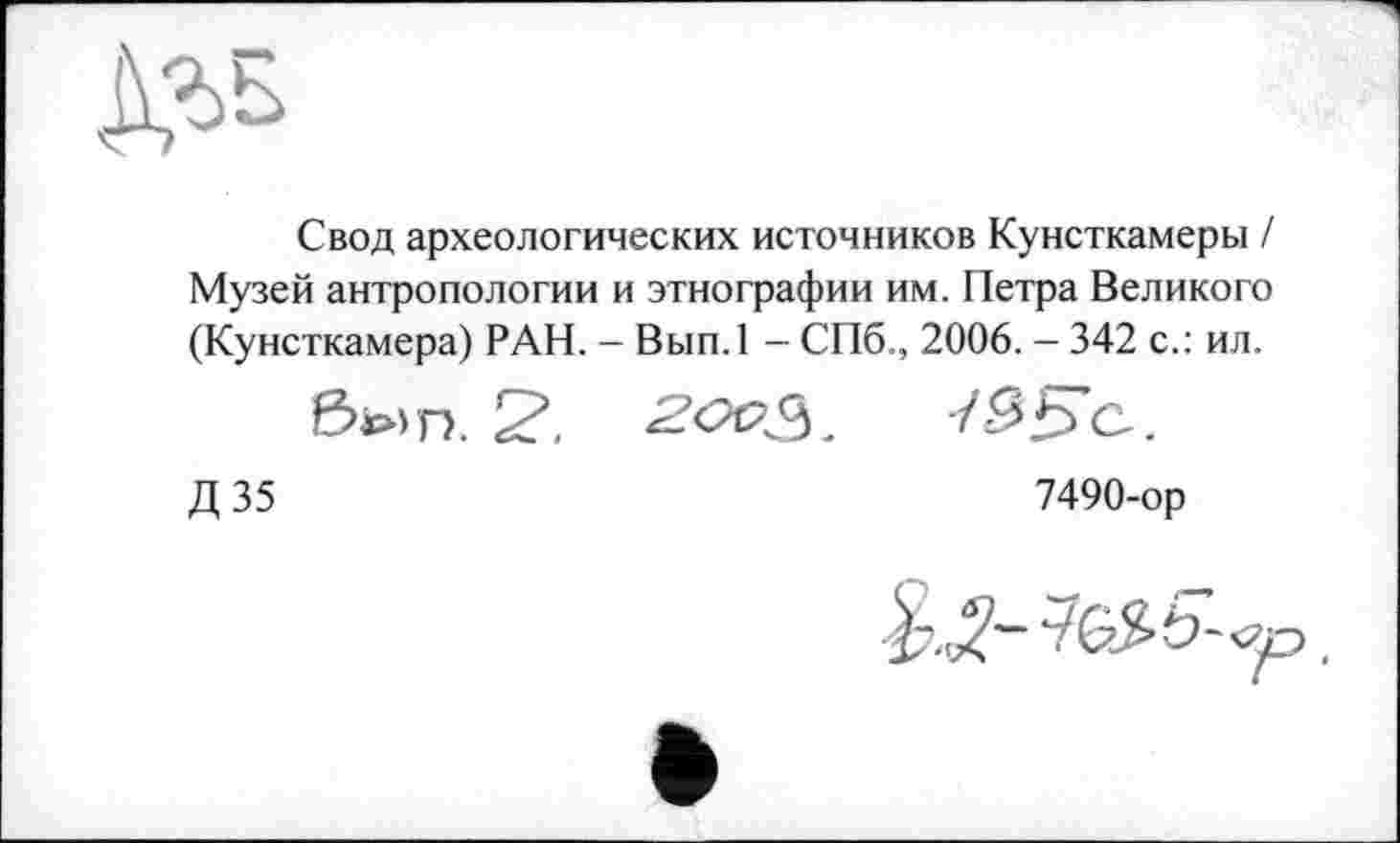 ﻿Свод археологических источников Кунсткамеры / Музей антропологии и этнографии им. Петра Великого (Кунсткамера) РАН. - Вып.1 - СПб., 2006. - 342 с.: ил.
был. 2&?з.	7££>с.
Д 35	7490-ор